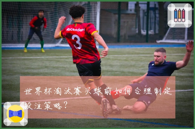 世界杯淘汰赛买球前如何合理制定投注策略？