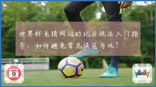 世界杯竞猜网站的比分玩法入门指导，如何避免常见误区与坑？