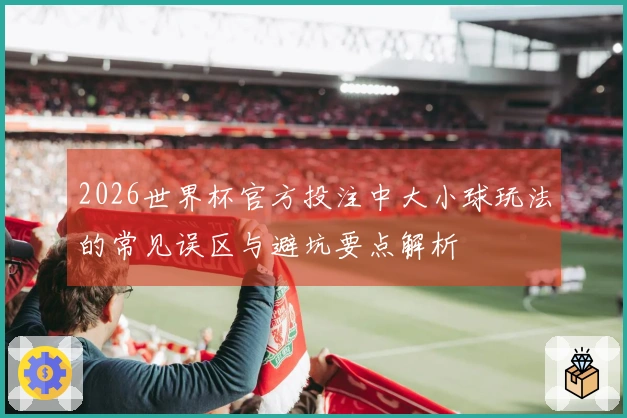 2026世界杯官方投注中大小球玩法的常见误区与避坑要点解析