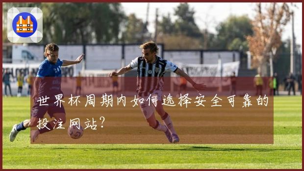 世界杯周期内如何选择安全可靠的投注网站？