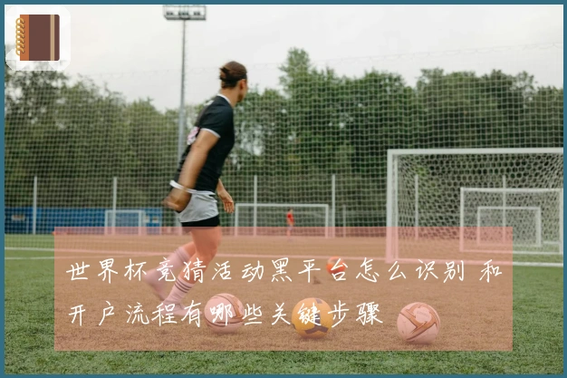 世界杯竞猜活动黑平台怎么识别 和开户流程有哪些关键步骤